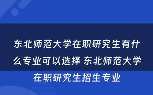 东北师范大学在职研究生有什么专业可以选择 东北师范大学在职研究生招生专业