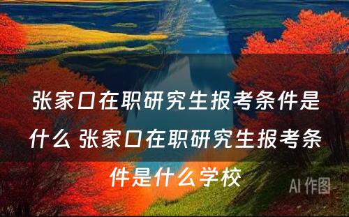 张家口在职研究生报考条件是什么 张家口在职研究生报考条件是什么学校