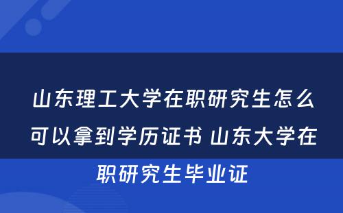 山东理工大学在职研究生怎么可以拿到学历证书 山东大学在职研究生毕业证