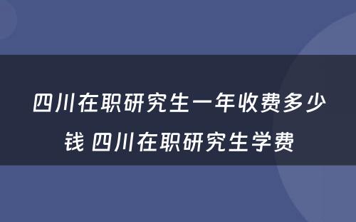 四川在职研究生一年收费多少钱 四川在职研究生学费