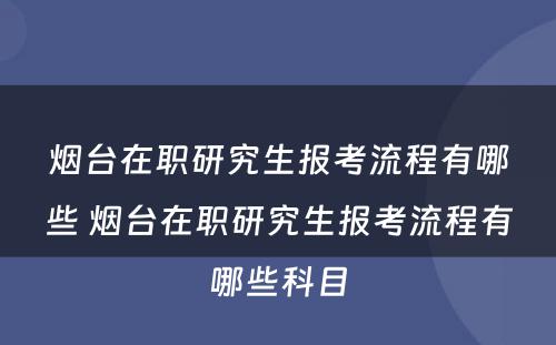 烟台在职研究生报考流程有哪些 烟台在职研究生报考流程有哪些科目