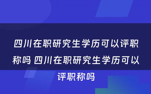 四川在职研究生学历可以评职称吗 四川在职研究生学历可以评职称吗