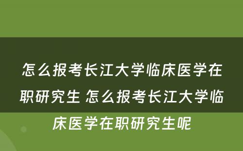 怎么报考长江大学临床医学在职研究生 怎么报考长江大学临床医学在职研究生呢