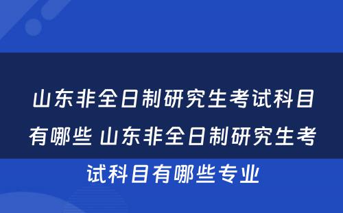 山东非全日制研究生考试科目有哪些 山东非全日制研究生考试科目有哪些专业