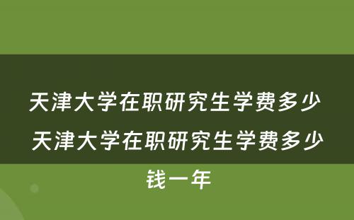 天津大学在职研究生学费多少 天津大学在职研究生学费多少钱一年