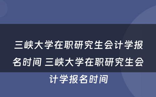 三峡大学在职研究生会计学报名时间 三峡大学在职研究生会计学报名时间