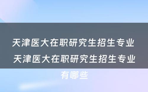 天津医大在职研究生招生专业 天津医大在职研究生招生专业有哪些