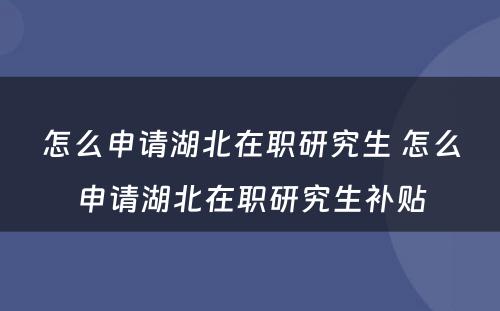 怎么申请湖北在职研究生 怎么申请湖北在职研究生补贴