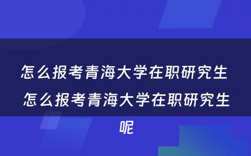 怎么报考青海大学在职研究生 怎么报考青海大学在职研究生呢