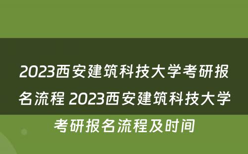 2023西安建筑科技大学考研报名流程 2023西安建筑科技大学考研报名流程及时间