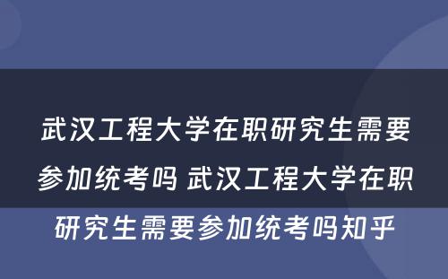 武汉工程大学在职研究生需要参加统考吗 武汉工程大学在职研究生需要参加统考吗知乎