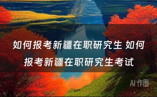 如何报考新疆在职研究生 如何报考新疆在职研究生考试