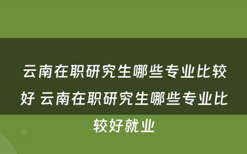 云南在职研究生哪些专业比较好 云南在职研究生哪些专业比较好就业