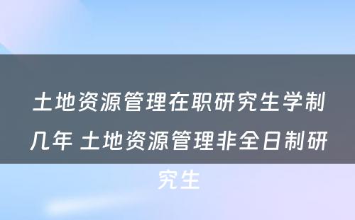 土地资源管理在职研究生学制几年 土地资源管理非全日制研究生