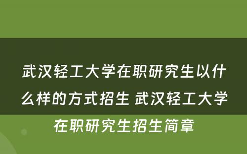 武汉轻工大学在职研究生以什么样的方式招生 武汉轻工大学在职研究生招生简章