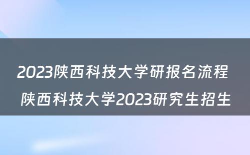 2023陕西科技大学研报名流程 陕西科技大学2023研究生招生