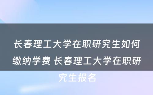 长春理工大学在职研究生如何缴纳学费 长春理工大学在职研究生报名