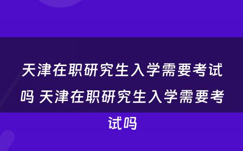 天津在职研究生入学需要考试吗 天津在职研究生入学需要考试吗