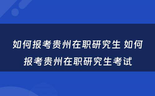 如何报考贵州在职研究生 如何报考贵州在职研究生考试