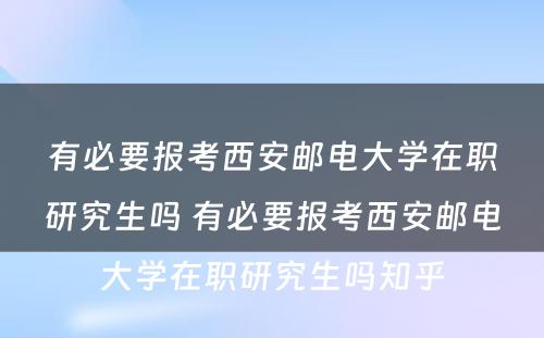 有必要报考西安邮电大学在职研究生吗 有必要报考西安邮电大学在职研究生吗知乎