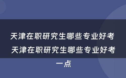 天津在职研究生哪些专业好考 天津在职研究生哪些专业好考一点