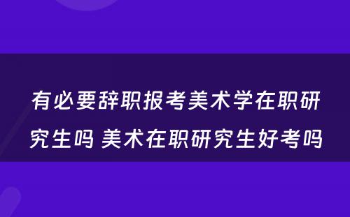 有必要辞职报考美术学在职研究生吗 美术在职研究生好考吗