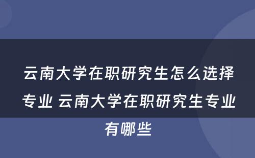 云南大学在职研究生怎么选择专业 云南大学在职研究生专业有哪些