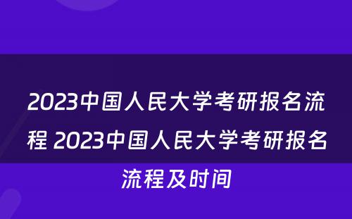 2023中国人民大学考研报名流程 2023中国人民大学考研报名流程及时间