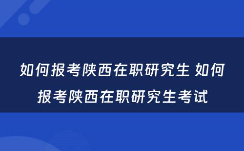 如何报考陕西在职研究生 如何报考陕西在职研究生考试