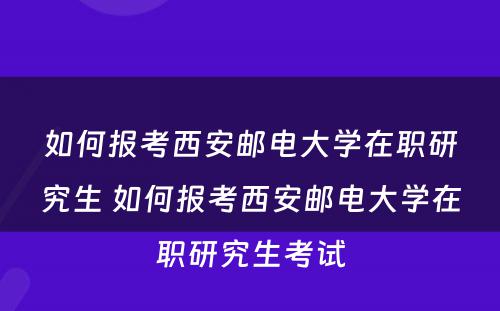 如何报考西安邮电大学在职研究生 如何报考西安邮电大学在职研究生考试