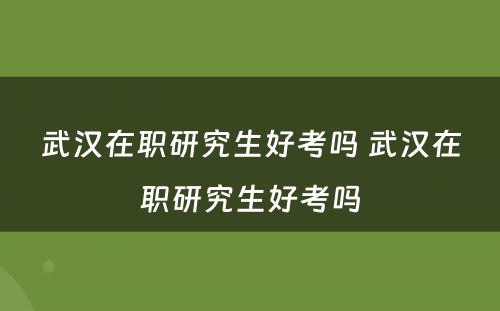 武汉在职研究生好考吗 武汉在职研究生好考吗