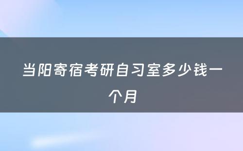 当阳寄宿考研自习室多少钱一个月