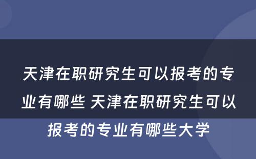 天津在职研究生可以报考的专业有哪些 天津在职研究生可以报考的专业有哪些大学