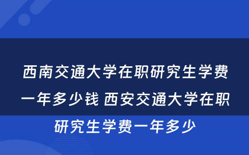 西南交通大学在职研究生学费一年多少钱 西安交通大学在职研究生学费一年多少