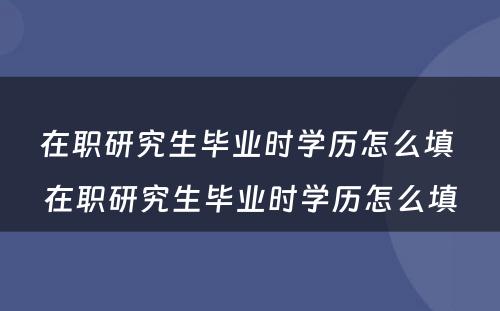 在职研究生毕业时学历怎么填 在职研究生毕业时学历怎么填