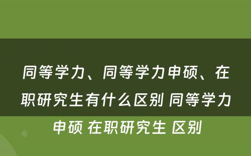 同等学力、同等学力申硕、在职研究生有什么区别 同等学力申硕 在职研究生 区别