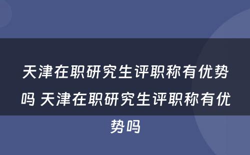 天津在职研究生评职称有优势吗 天津在职研究生评职称有优势吗