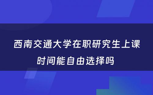 西南交通大学在职研究生上课时间能自由选择吗 