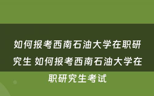 如何报考西南石油大学在职研究生 如何报考西南石油大学在职研究生考试