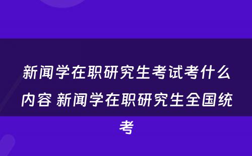 新闻学在职研究生考试考什么内容 新闻学在职研究生全国统考