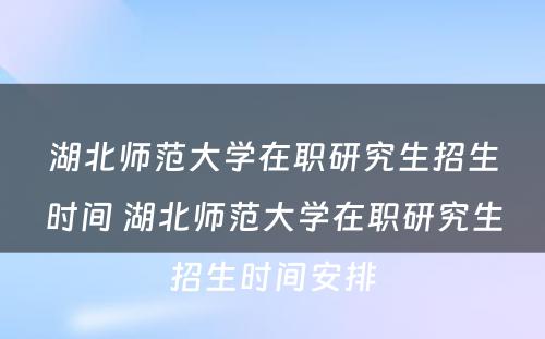 湖北师范大学在职研究生招生时间 湖北师范大学在职研究生招生时间安排