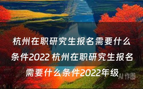 杭州在职研究生报名需要什么条件2022 杭州在职研究生报名需要什么条件2022年级