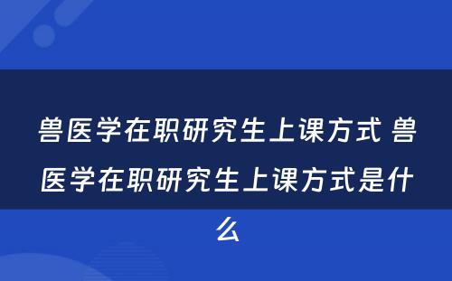 兽医学在职研究生上课方式 兽医学在职研究生上课方式是什么