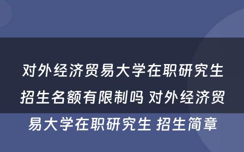 对外经济贸易大学在职研究生招生名额有限制吗 对外经济贸易大学在职研究生 招生简章