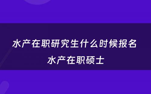 水产在职研究生什么时候报名 水产在职硕士