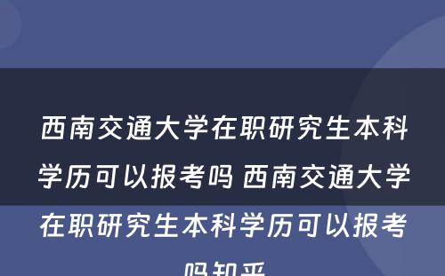 西南交通大学在职研究生本科学历可以报考吗 西南交通大学在职研究生本科学历可以报考吗知乎