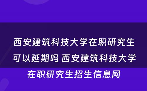 西安建筑科技大学在职研究生可以延期吗 西安建筑科技大学在职研究生招生信息网