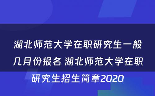 湖北师范大学在职研究生一般几月份报名 湖北师范大学在职研究生招生简章2020