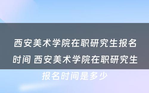 西安美术学院在职研究生报名时间 西安美术学院在职研究生报名时间是多少