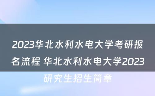 2023华北水利水电大学考研报名流程 华北水利水电大学2023研究生招生简章